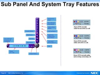 Sub Panel And System Tray Features

                                                                Function Key
                                                                Panel

                                                                Short Message
                                                                Panel Button

                                                                Address Book
                                                                Button

                                         Transfer Button        Call Log Button


                                           Hold Button          Application
                                                                Collaboration
                                                                Panel Button
    Voice Mail and                              Dial Pad
    Incoming call
    Notification                                                Video panel
                                           Mute Button          button (phase 2)


                                                                Call



              Display
              24 x 1 line
                                                Volume Button




Ｐage 22    NEC Unified Solutions, Inc.
 