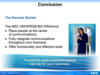 Conclusion



     The NEC UNIVERGE360 Difference
       Place people at the center
       of communications
       Fully integrate communications
       throughout your business
       Offer functionality and effective tools



                                        Transform what communications
                                            can do for your business

Ｐage 36   NEC Unified Solutions, Inc.
 