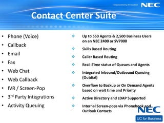 Contact Center Suite
• Phone (Voice)               Up to 550 Agents & 2,500 Business Users
                               on an NEC 2400 or SV7000
• Callback
                              Skills Based Routing
• Email
                              Caller Based Routing
• Fax                         Real -Time status of Queues and Agents
• Web Chat                    Integrated Inbound/Outbound Queuing
                               (Outdial)
• Web Callback
                              Overflow to Backup or On Demand Agents
• IVR / Screen-Pop             based on wait time and Priority
• 3rd Party Integrations      Active Directory and LDAP Supported
• Activity Queuing            Internal Screen-pops via Phonebook and
                               Outlook Contacts
 