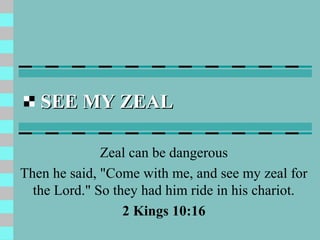 SEE MY ZEAL

              Zeal can be dangerous
Then he said, "Come with me, and see my zeal for
  the Lord." So they had him ride in his chariot.
                  2 Kings 10:16
 
