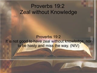 Proverbs 19:2  Zeal without Knowledge Proverbs 19:2 It is not good to have zeal without knowledge, nor to be hasty and miss the way. (NIV) 