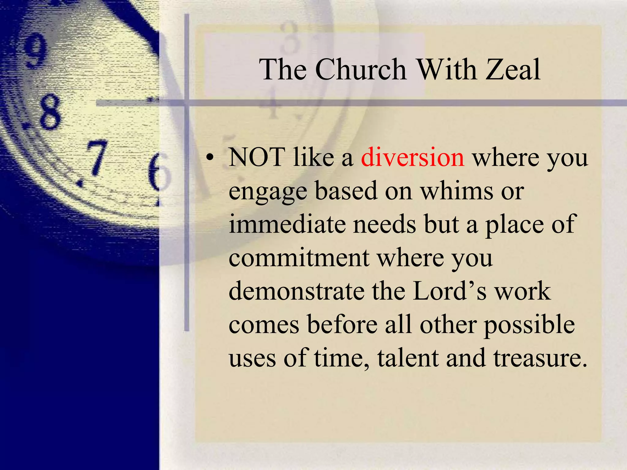 The Church With Zeal
• NOT like a diversion where you
engage based on whims or
immediate needs but a place of
commitment where you
demonstrate the Lord’s work
comes before all other possible
uses of time, talent and treasure.

 
