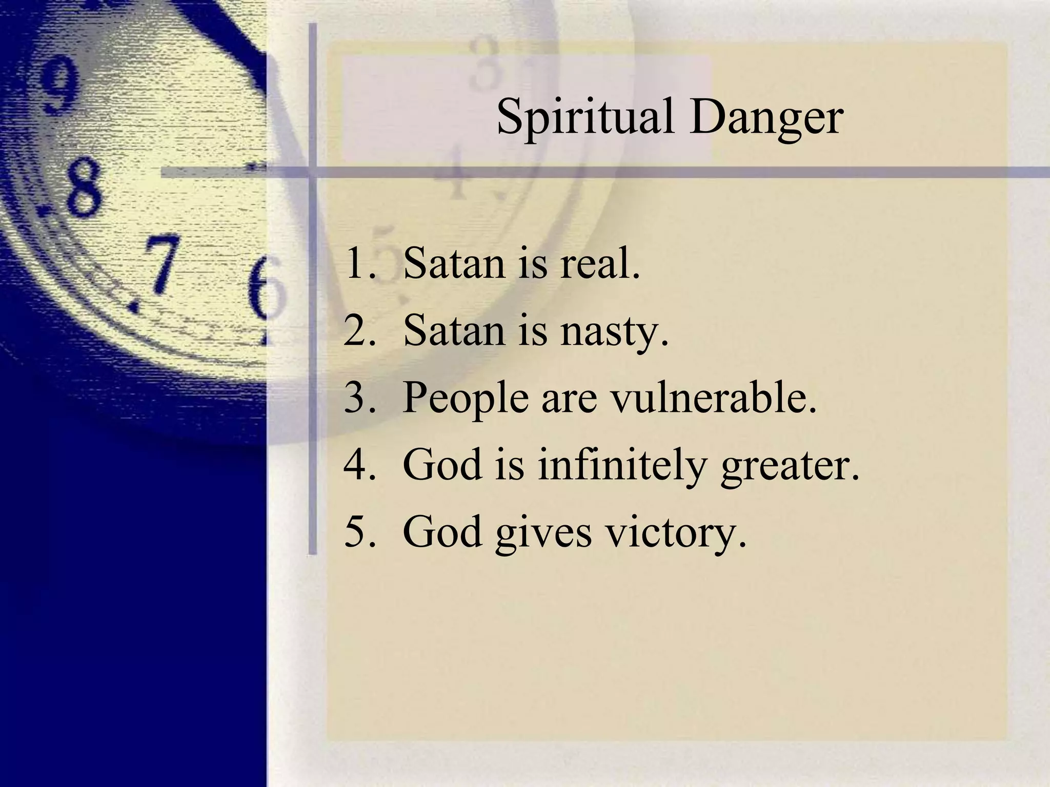 Spiritual Danger
1.
2.
3.
4.
5.

Satan is real.
Satan is nasty.
People are vulnerable.
God is infinitely greater.
God gives victory.

 