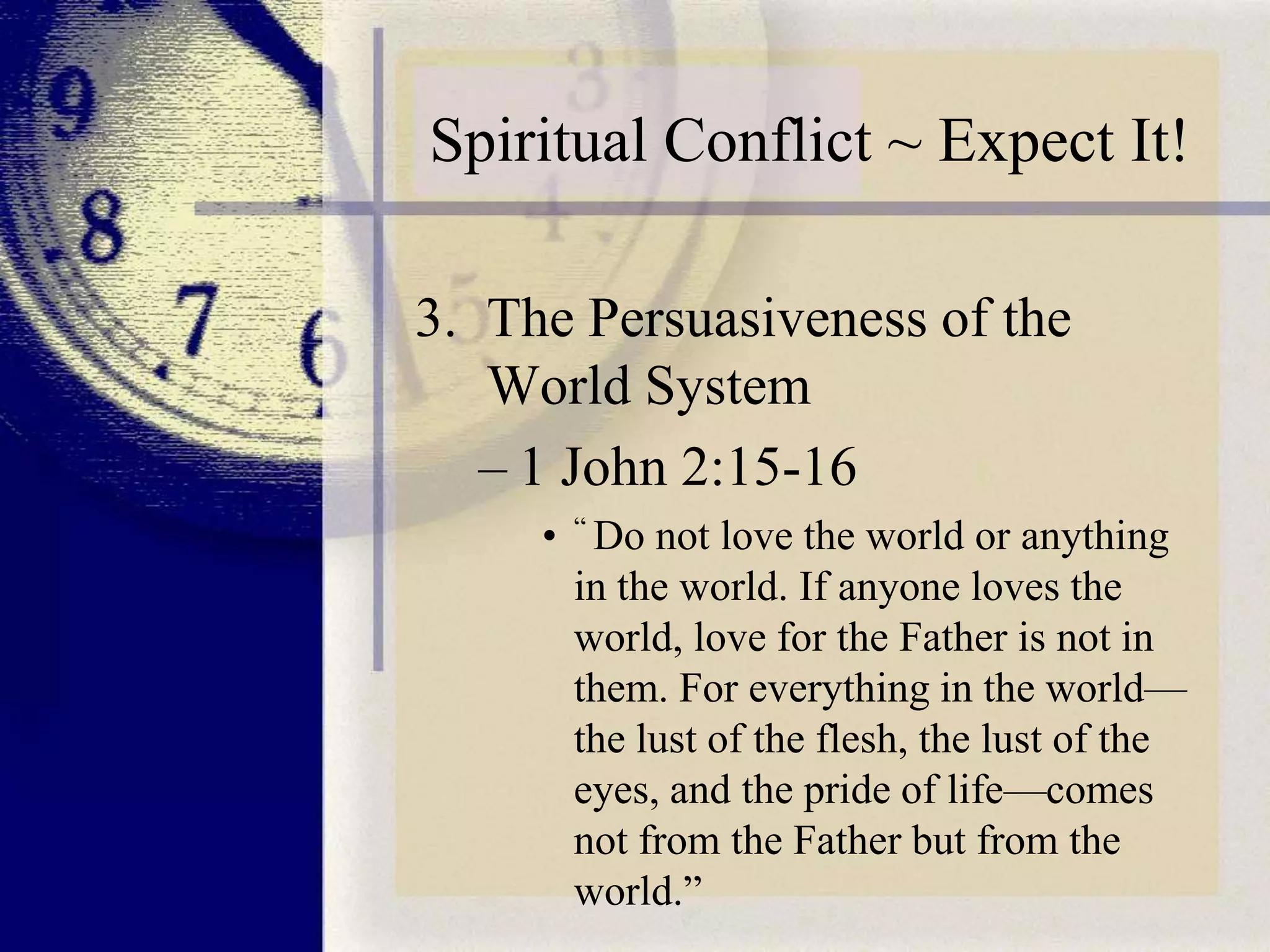 Spiritual Conflict ~ Expect It!
3. The Persuasiveness of the
World System
– 1 John 2:15-16
• “ Do not love the world or anything
in the world. If anyone loves the
world, love for the Father is not in
them. For everything in the world—
the lust of the flesh, the lust of the
eyes, and the pride of life—comes
not from the Father but from the
world.”

 
