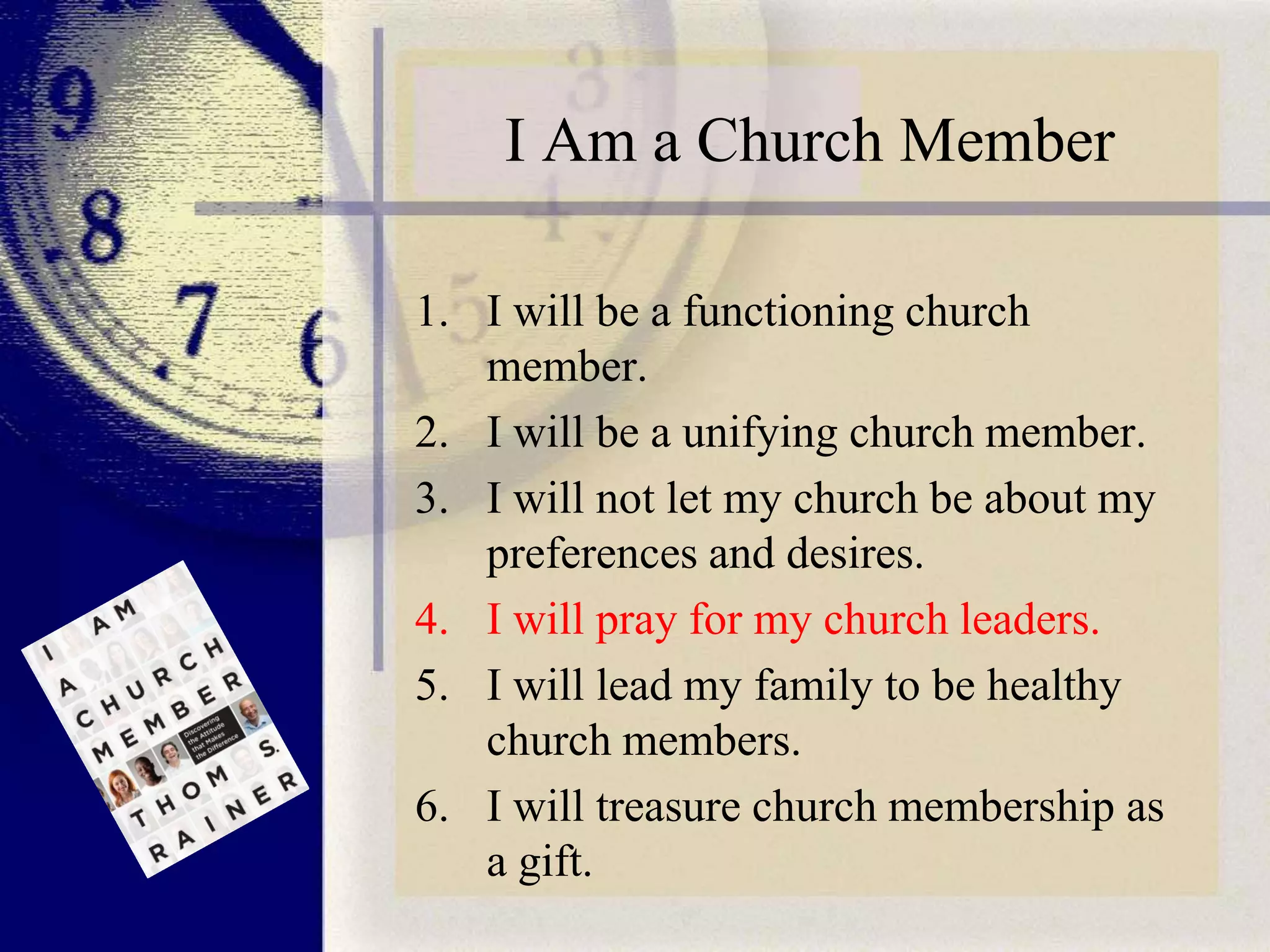 I Am a Church Member
1. I will be a functioning church
member.
2. I will be a unifying church member.
3. I will not let my church be about my
preferences and desires.
4. I will pray for my church leaders.
5. I will lead my family to be healthy
church members.
6. I will treasure church membership as
a gift.

 
