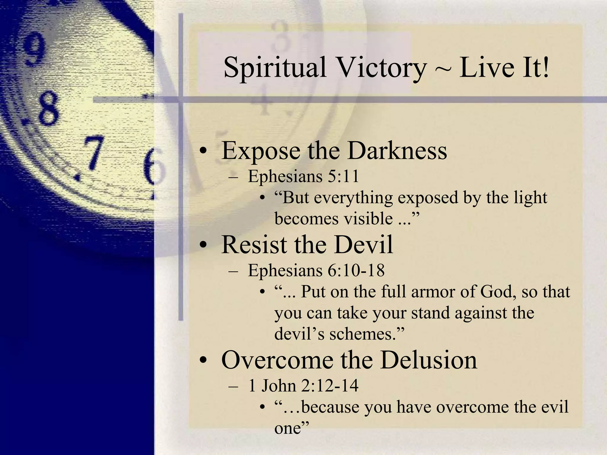 Spiritual Victory ~ Live It!
• Expose the Darkness
– Ephesians 5:11
• “But everything exposed by the light
becomes visible ...”

• Resist the Devil
– Ephesians 6:10-18
• “... Put on the full armor of God, so that
you can take your stand against the
devil’s schemes.”

• Overcome the Delusion
– 1 John 2:12-14
• “…because you have overcome the evil
one”

 