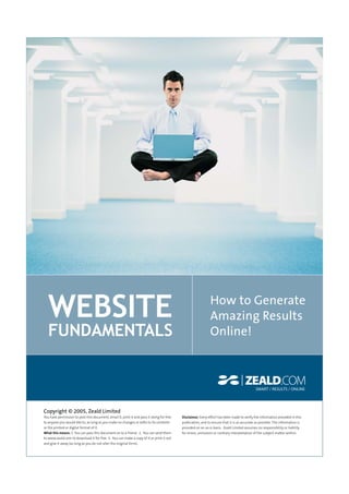 WEBSITE                                                                                                    How to Generate
                                                                                                              Amazing Results
   FUNDAMENTALS                                                                                               Online!




Copyright © 2005, Zeald Limited
You have permission to post this document, email it, print it and pass it along for free   Disclaimer. Every effort has been made to verify the information provided in this
to anyone you would like to, as long as you make no changes or edits to its contents       publication, and to ensure that it is as accurate as possible. The information is
or the printed or digital format of it.                                                    provided on an as-is basis. Zeald Limited assumes no responsibility or liability
What this means: 1. You can pass this document on to a friend. 2. You can send them        for errors, omissions or contrary interpretation of the subject matter within.
to www.zeald.com to download it for free 3. You can make a copy of it or print it out
and give it away (as long as you do not alter the original form).
 