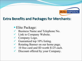 Elite Package: Business Name and Telephone No. Link to Company Website. Company Logo. Guaranteed top 10% listing. Rotating Banner on our home page. 10 free card and ID worth $125 each. Discount offered by your Company. Extra Benefits and Packages for Merchants: 
