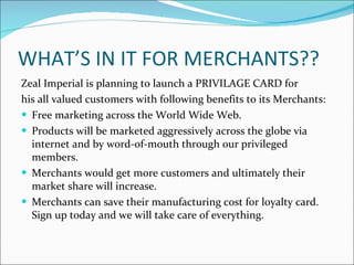 WHAT’S IN IT FOR MERCHANTS?? Zeal Imperial is planning to launch a PRIVILAGE CARD for his all valued customers with following benefits to its Merchants:  Free marketing across the World Wide Web. Products will be marketed aggressively across the globe via internet and by word-of-mouth through our privileged members. Merchants would get more customers and ultimately their market share will increase. Merchants can save their manufacturing cost for loyalty card. Sign up today and we will take care of everything. 