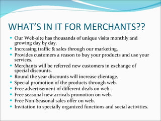 WHAT’S IN IT FOR MERCHANTS?? Our Web-site has thousands of unique visits monthly and growing day by day. Increasing traffic & sales through our marketing. Provides customers a reason to buy your products and use your services. Merchants will be referred new customers in exchange of special discounts. Round the year discounts will increase clientage. Special promotion of the products through web. Free advertisement of different deals on web. Free seasonal new arrivals promotion on web. Free Non-Seasonal sales offer on web. Invitation to specially organized functions and social activities. 