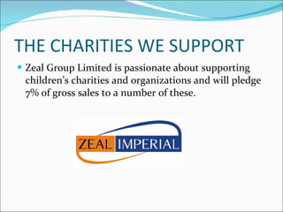 THE CHARITIES WE SUPPORT Zeal Group Limited is passionate about supporting children’s charities and organizations and will pledge 7% of gross sales to a number of these. 
