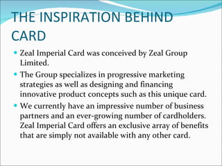 THE INSPIRATION BEHIND CARD Zeal Imperial Card was conceived by Zeal Group Limited. The Group specializes in progressive marketing strategies as well as designing and financing innovative product concepts such as this unique card. We currently have an impressive number of business partners and an ever-growing number of cardholders. Zeal Imperial Card offers an exclusive array of benefits that are simply not available with any other card. 