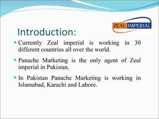 Introduction: Currently Zeal imperial is working in 30 different countries all over the world. Panache Marketing is the only agent of Zeal imperial in Pakistan. In Pakistan Panache Marketing is working in Islamabad, Karachi and Lahore. 