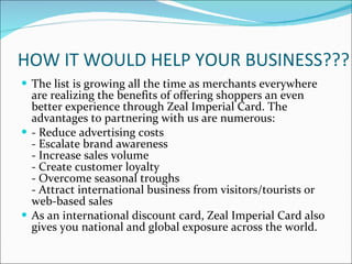 HOW IT WOULD HELP YOUR BUSINESS??? The list is growing all the time as merchants everywhere are realizing the benefits of offering shoppers an even better experience through Zeal Imperial Card. The advantages to partnering with us are numerous: - Reduce advertising costs - Escalate brand awareness - Increase sales volume - Create customer loyalty - Overcome seasonal troughs - Attract international business from visitors/tourists or web-based sales As an international discount card, Zeal Imperial Card also gives you national and global exposure across the world. 
