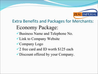 Extra Benefits and Packages for Merchants: Economy Package: Business Name and Telephone No. Link to Company Website Company Logo 2 free card and ID worth $125 each Discount offered by your Company. 