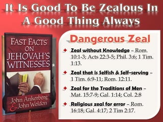  Zeal without Knowledge – Rom.
  10:1-3; Acts 22:3-5; Phil. 3:6; 1 Tim.
  1:13.
 Zeal that is Selfish & Self-serving –
  1 Tim. 6:9-11; Rom. 12:11.
 Zeal for the Traditions of Men –
  Mat. 15:7-9; Gal. 1:14; Col. 2:8
 Religious zeal for error – Rom.
  16:18; Gal. 4:17; 2 Tim 2:17.
 