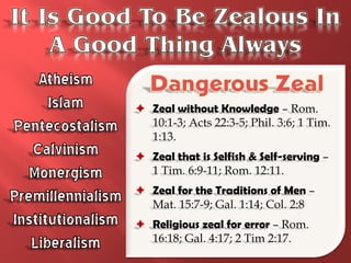  Zeal without Knowledge – Rom.
  10:1-3; Acts 22:3-5; Phil. 3:6; 1 Tim.
  1:13.
 Zeal that is Selfish & Self-serving –
  1 Tim. 6:9-11; Rom. 12:11.
 Zeal for the Traditions of Men –
  Mat. 15:7-9; Gal. 1:14; Col. 2:8
 Religious zeal for error – Rom.
  16:18; Gal. 4:17; 2 Tim 2:17.
 