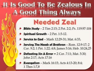  Bible Study – 2 Tim 2:15; 2 Pet. 2:2; Ps. 119:97-104
 Spiritual Growth – 2 Pet. 1:5-12.
 Service to God – Mark 12:29-31; Mat. 6:33,
 Serving The Needs of Brethren – Rom. 12:9-17; 2
  Cor. 9:2; 1 Pet. 1:22; 4:8; James 5:16; Heb. 10:24,25
 Defeating Sin & Error – 2 Cor. 7:11; Mat. 5:30;
  John 2:17; Acts 17:16
 Evangelism – Mark 16:15; Acts 4:13-20; 8:4;
  1 Thes 1:7,8
 