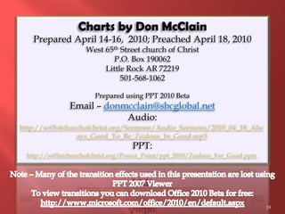 Charts by Don McClain
   Prepared April 14-16, 2010; Preached April 18, 2010
                   West 65th Street church of Christ
                           P.O. Box 190062
                        Little Rock AR 72219
                             501-568-1062

                      Prepared using PPT 2010 Beta
              Email – donmcclain@sbcglobal.net
                          Audio:
http://w65stchurchofchrist.org/Sermons/Audio_Sermons/2010_04_18_Alw
                ays_Good_To_Be_Zealous_In_Good.mp3
                                  PPT:
 http://w65stchurchofchrist.org/Power_Point/ppt_2010/Zealous_For_Good.pptx




                                                                             19
 