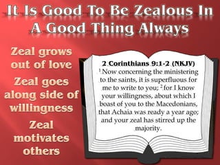 2 Corinthians 9:1-2 (NKJV)
1 Now concerning the ministering

 to the saints, it is superfluous for
  me to write to you; 2 for I know
  your willingness, about which I
 boast of you to the Macedonians,
that Achaia was ready a year ago;
  and your zeal has stirred up the
              majority.
 