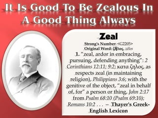Zeal
        Strong's Number: <G2205>
        Original Word: ζῆλος, zēlos
     1. “zeal, ardor in embracing,
 pursuing, defending anything”: 2
Corinthians 12:11; 9:2; κατα ζηλος, as
     respects zeal (in maintaining
  religion), Philippians 3:6; with the
genitive of the object, “zeal in behalf
 of, for” a person or thing, John 2:17
   from Psalm 68:10 (Psalm 69:10);
Romans 10:2 . . . — Thayer's Greek-
           English Lexicon
 