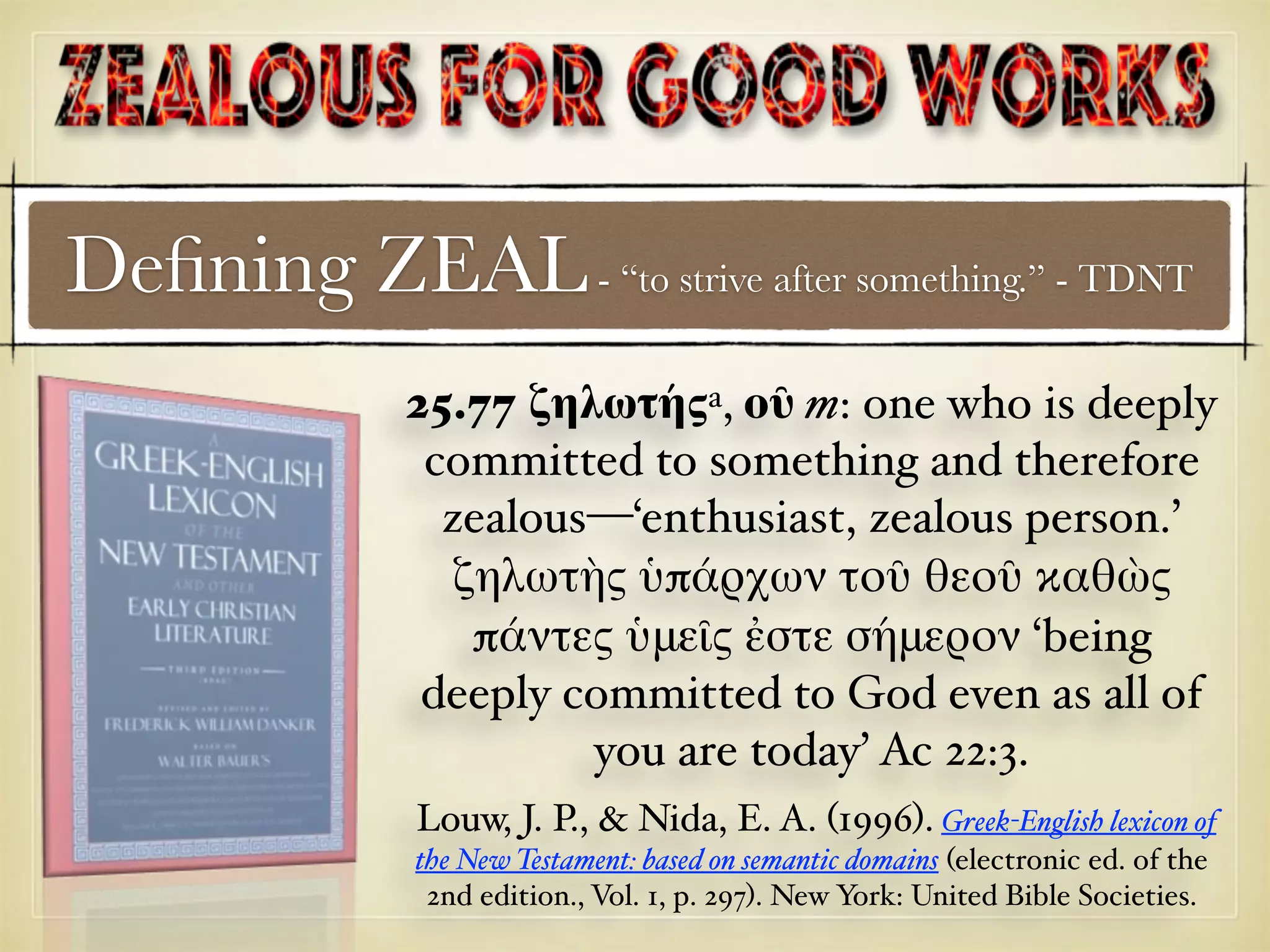 Deﬁning ZEAL- “to strive after something.” - TDNT
25.77 ζηλωτήςa, οῦ m: one who is deeply
committed to something and therefore
zealous—‘enthusiast, zealous person.’
ζηλωτὴς ὑπάρχων τοῦ θεοῦ καθὼς
πάντες ὑμεῖς ἐστε σήμερον ‘being
deeply committed to God even as all of
you are today’ Ac 22:3.
Louw, J. P., & Nida, E. A. (1996). Greek-English lexicon of
the New Testament: based on semantic domains (electronic ed. of the
2nd edition., Vol. 1, p. 297). New York: United Bible Societies.
 