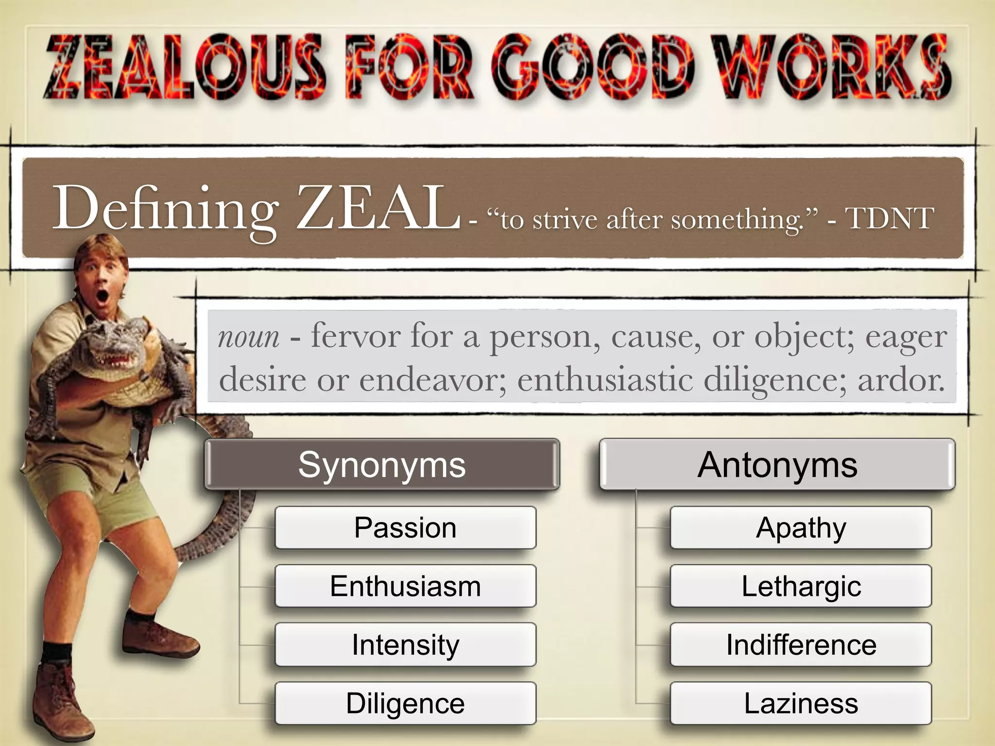 Deﬁning ZEAL- “to strive after something.” - TDNT
noun - fervor for a person, cause, or object; eager
desire or endeavor; enthusiastic diligence; ardor.
Synonyms
Passion
Enthusiasm
Intensity
Diligence
Antonyms
Apathy
Lethargic
Indifference
Laziness
 