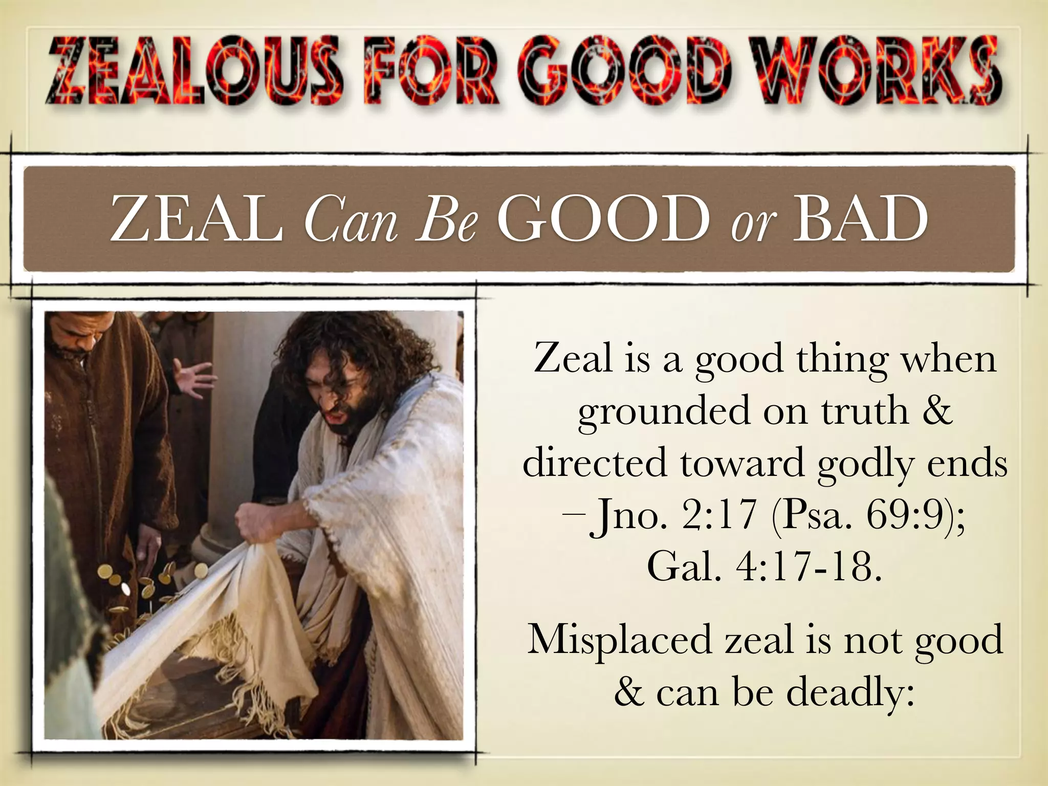ZEAL Can Be GOOD or BAD
Zeal is a good thing when
grounded on truth &
directed toward godly ends
– Jno. 2:17 (Psa. 69:9);
Gal. 4:17-18.
Misplaced zeal is not good
& can be deadly:
 