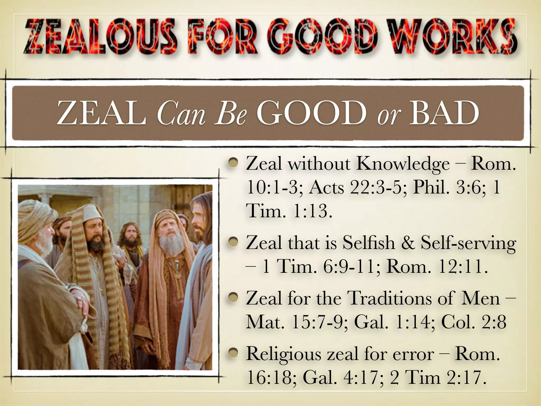ZEAL Can Be GOOD or BAD
Zeal without Knowledge – Rom.
10:1-3; Acts 22:3-5; Phil. 3:6; 1
Tim. 1:13.
Zeal that is Selﬁsh & Self-serving
– 1 Tim. 6:9-11; Rom. 12:11.
Zeal for the Traditions of Men –
Mat. 15:7-9; Gal. 1:14; Col. 2:8
Religious zeal for error – Rom.
16:18; Gal. 4:17; 2 Tim 2:17.
 