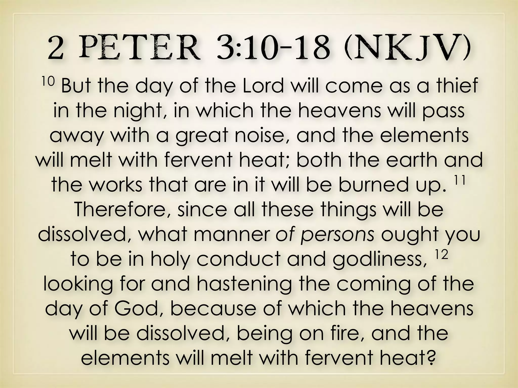 2 Peter 3:10–18 (NKJV)
10
But the day of the Lord will come as a thief
in the night, in which the heavens will pass
away with a great noise, and the elements
will melt with fervent heat; both the earth and
the works that are in it will be burned up. 11
Therefore, since all these things will be
dissolved, what manner of persons ought you
to be in holy conduct and godliness, 12
looking for and hastening the coming of the
day of God, because of which the heavens
will be dissolved, being on fire, and the
elements will melt with fervent heat?
 