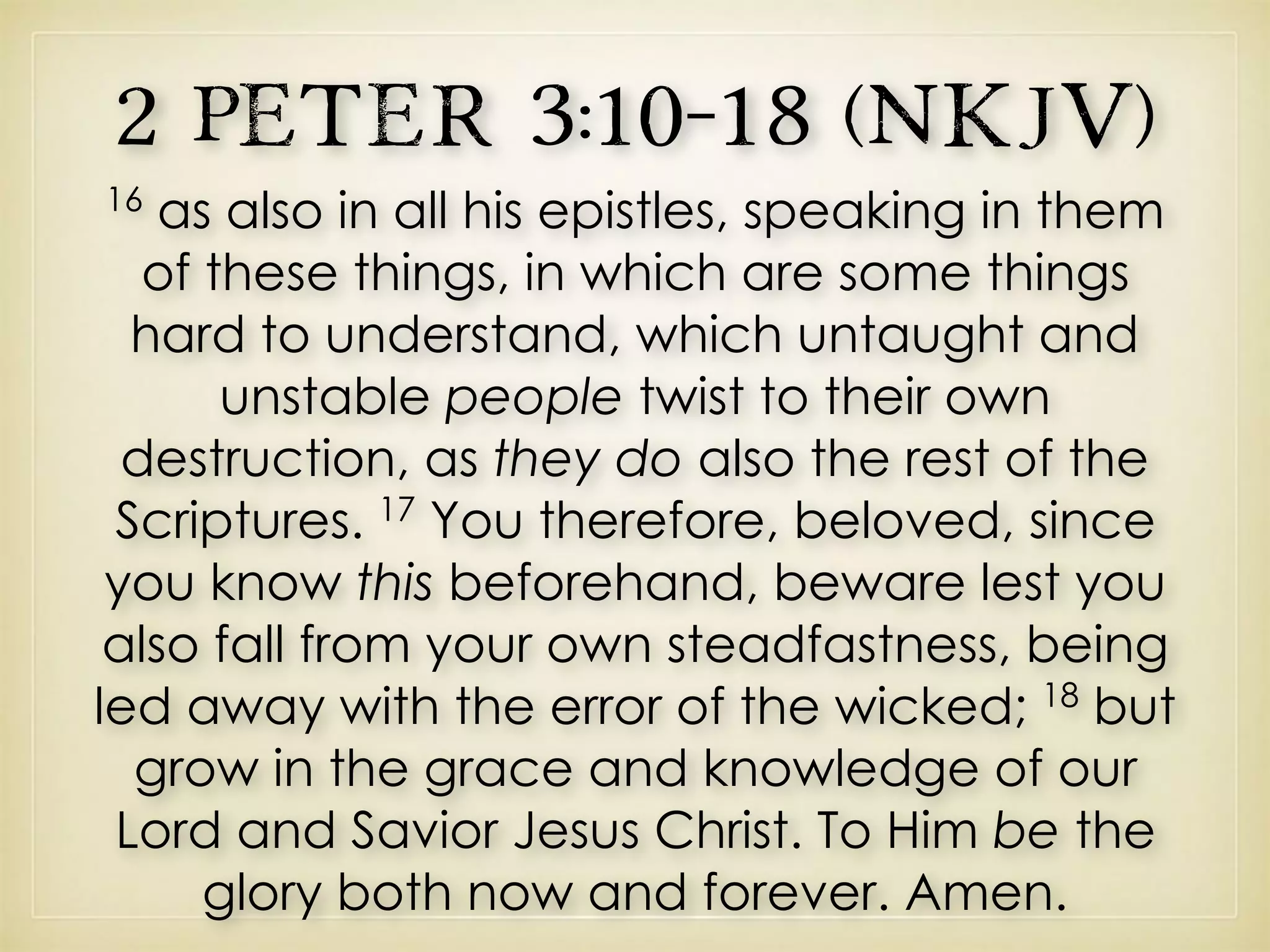2 Peter 3:10–18 (NKJV)
16
as also in all his epistles, speaking in them
of these things, in which are some things
hard to understand, which untaught and
unstable people twist to their own
destruction, as they do also the rest of the
Scriptures. 17
You therefore, beloved, since
you know this beforehand, beware lest you
also fall from your own steadfastness, being
led away with the error of the wicked; 18
but
grow in the grace and knowledge of our
Lord and Savior Jesus Christ. To Him be the
glory both now and forever. Amen.
 