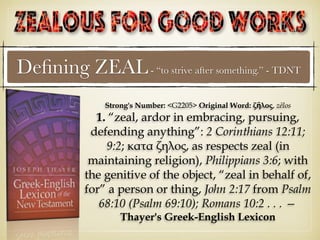 Deﬁning ZEAL- “to strive after something.” - TDNT
Strong's Number: <G2205> Original Word: ζῆλος, zēlos
1. “zeal, ardor in embracing, pursuing,
defending anything”: 2 Corinthians 12:11;
9:2; κατα ζηλος, as respects zeal (in
maintaining religion), Philippians 3:6; with
the genitive of the object, “zeal in behalf of,
for” a person or thing, John 2:17 from Psalm
68:10 (Psalm 69:10); Romans 10:2 . . . —
Thayer's Greek-English Lexicon
 