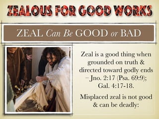 ZEAL Can Be GOOD or BAD
Zeal is a good thing when
grounded on truth &
directed toward godly ends
– Jno. 2:17 (Psa. 69:9);
Gal. 4:17-18.
Misplaced zeal is not good
& can be deadly:
 