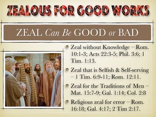 ZEAL Can Be GOOD or BAD
Zeal without Knowledge – Rom.
10:1-3; Acts 22:3-5; Phil. 3:6; 1
Tim. 1:13.
Zeal that is Selﬁsh & Self-serving
– 1 Tim. 6:9-11; Rom. 12:11.
Zeal for the Traditions of Men –
Mat. 15:7-9; Gal. 1:14; Col. 2:8
Religious zeal for error – Rom.
16:18; Gal. 4:17; 2 Tim 2:17.
 