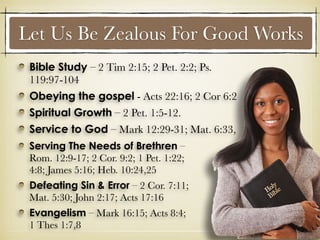Let Us Be Zealous For Good Works
Serving The Needs of Brethren –
Rom. 12:9-17; 2 Cor. 9:2; 1 Pet. 1:22;
4:8; James 5:16; Heb. 10:24,25
Defeating Sin & Error – 2 Cor. 7:11;
Mat. 5:30; John 2:17; Acts 17:16
Evangelism – Mark 16:15; Acts 8:4;
1 Thes 1:7,8
Bible Study – 2 Tim 2:15; 2 Pet. 2:2; Ps.
119:97-104
Obeying the gospel - Acts 22:16; 2 Cor 6:2
Spiritual Growth – 2 Pet. 1:5-12.
Service to God – Mark 12:29-31; Mat. 6:33,
 