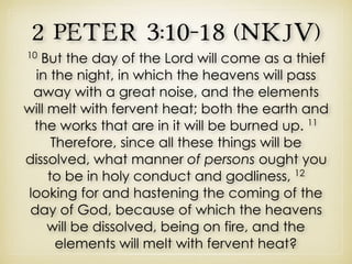 2 Peter 3:10–18 (NKJV)
10
But the day of the Lord will come as a thief
in the night, in which the heavens will pass
away with a great noise, and the elements
will melt with fervent heat; both the earth and
the works that are in it will be burned up. 11
Therefore, since all these things will be
dissolved, what manner of persons ought you
to be in holy conduct and godliness, 12
looking for and hastening the coming of the
day of God, because of which the heavens
will be dissolved, being on fire, and the
elements will melt with fervent heat?
 