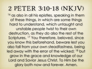 2 Peter 3:10–18 (NKJV)
16
as also in all his epistles, speaking in them
of these things, in which are some things
hard to understand, which untaught and
unstable people twist to their own
destruction, as they do also the rest of the
Scriptures. 17
You therefore, beloved, since
you know this beforehand, beware lest you
also fall from your own steadfastness, being
led away with the error of the wicked; 18
but
grow in the grace and knowledge of our
Lord and Savior Jesus Christ. To Him be the
glory both now and forever. Amen.
 