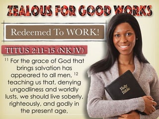 Redeemed To WORK!
Titus 2:11–15 (NKJV)
11
For the grace of God that
brings salvation has
appeared to all men, 12
teaching us that, denying
ungodliness and worldly
lusts, we should live soberly,
righteously, and godly in
the present age,
 