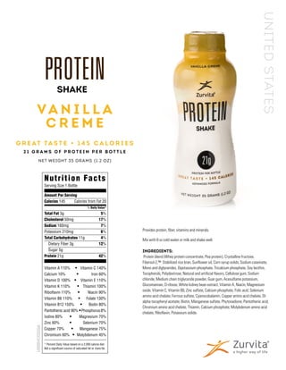 Provides protein, fiber, vitamins and minerals.
Mix with 8 oz cold water or milk and shake well.
INGREDIENTS:
Protein blend (Whey protein concentrate, Pea protein), Crystalline fructose,
Fibersol-2,™ Stabilized rice bran, Sunflower oil, Corn syrup solids, Sodium caseinate,
Mono and diglycerides, Dipotassium phosphate, Tricalcium phosphate, Soy lecithin,
Tocopherols, Polydextrose, Natural and artificial flavors, Cellulose gum, Sodium
chloride, Medium chain triglyceride powder, Guar gum, Acesulfame potassium,
Glucomannan, D-ribose, White kidney bean extract, Vitamin A, Niacin, Magnesium
oxide, Vitamin C, Vitamin B6, Zinc sulfate, Calcium phosphate, Folic acid, Selenium
amino acid chelate, Ferrous sulfate, Cyanocobalamin, Copper amino acid chelate, Dl-
alpha tocopheryl acetate, Biotin, Manganese sulfate, Phytonadione, Pantothenic acid,
Chromium amino acid chelate, Thiamin, Calcium phosphate, Molybdenum amino acid
chelate, Riboflavin, Potassium iodide.
V A N I L L A
C R E M E
G R E AT TA S T E • 1 4 5 C A L O R I E S
2 1 G R A M S O F P R O T E I N P E R B O T T L E
NET WEIGHT 35 GRAMS (1.2 OZ)
SHAKE
Nutrition Facts
Serving Size 1 Bottle
Amount Per Serving
Calories 145	 Calories from Fat 20
	% Daily Value*
Total Fat 3g	 5%
Cholesterol 50mg	 17%
Sodium 160mg	 7%
Potassium 210mg	 6%
Total Carbohydrates 11g	 4%
	 Dietary Fiber 3g	 12%
	 Sugar 5g				
Protein 21g	 42%
Vitamin A 110% • 	 Vitamin C 140%
Calcium 10% •	 Iron 60%
Vitamin D 100% •	 Vitamin E 110%
Vitamin K 110% •	 Thiamin 100%
Riboflavin 110% • Niacin 90%
Vitamin B6 110% • Folate 130%
Vitamin B12 150% •	 Biotin 80%
Pantothenic acid 90% •Phosphorus8%
Iodine 80% •	 Magnesium 70%
Zinc 60% •	 Selenium 70%
Copper 70% •	 Manganese 75%
Chromium 60% •	 Molybdenum 45%
* Percent Daily Value based on a 2,000 calorie diet.
Not a significant source of saturated fat or trans fat.
USSSVC021516
UNITEDSTATES
 