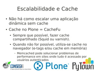 Escalabilidade e Cache
● Não há como escalar uma aplicação
dinâmica sem cache
● Cache no Plone = CacheFu
● Sempre que possível, fazer cache
compartilhado (Squid ou varnish).
● Quando não for possível, utiliza-se cache no
navegador (e-tags e/ou cache em memória)
– Memcached pode solucionar problemas de
performance em sites onde tudo é acessado por
usuários autenticados
 
