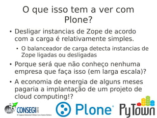 O que isso tem a ver com
Plone?
● Desligar instancias de Zope de acordo
com a carga é relativamente simples.
● O balanceador de carga detecta instancias de
Zope ligadas ou desligadas
● Porque será que não conheço nenhuma
empresa que faça isso (em larga escala)?
● A economia de energia de alguns meses
pagaria a implantação de um projeto de
cloud computing!?
 