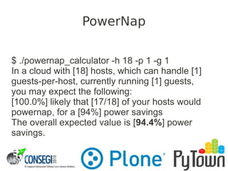 $ ./powernap_calculator -h 18 -p 1 -g 1
In a cloud with [18] hosts, which can handle [1]
guests-per-host, currently running [1] guests,
you may expect the following:
[100.0%] likely that [17/18] of your hosts would
powernap, for a [94%] power savings
The overall expected value is [94.4%] power
savings.
PowerNap
 
