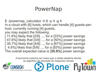 $ ./powernap_calculator -h 6 -p 4 -g 4
In a cloud with [6] hosts, which can handle [4] guests-per-
host, currently running [4] guests,
you may expect the following:
[ 11.9%] likely that [2/6] ..., for a [33%] power savings
[ 47.6%] likely that [3/6] ..., for a [50%] power savings
[ 35.7%] likely that [4/6] ..., for a [67%] power savings
[ 4.8%] likely that [5/6] ..., for a [83%] power savings
The overall expected value is [55.6%] power savings.
A economia costuma ser maior que a média aleatória devido
ao algoritmo de alocação de máquinas virtuais
PowerNap
 