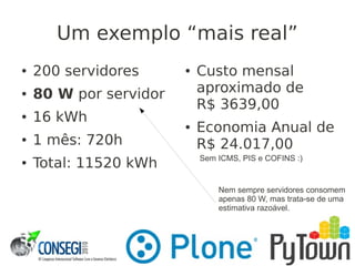 Um exemplo “mais real”
● 200 servidores
● 80 W por servidor
● 16 kWh
● 1 mês: 720h
● Total: 11520 kWh
● Custo mensal
aproximado de
R$ 3639,00
● Economia Anual de
R$ 24.017,00
Nem sempre servidores consomem
apenas 80 W, mas trata-se de uma
estimativa razoável.
Sem ICMS, PIS e COFINS :)
 