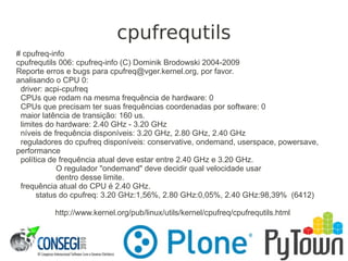 cpufrequtils
# cpufreq-info
cpufrequtils 006: cpufreq-info (C) Dominik Brodowski 2004-2009
Reporte erros e bugs para cpufreq@vger.kernel.org, por favor.
analisando o CPU 0:
driver: acpi-cpufreq
CPUs que rodam na mesma frequência de hardware: 0
CPUs que precisam ter suas frequências coordenadas por software: 0
maior latência de transição: 160 us.
limites do hardware: 2.40 GHz - 3.20 GHz
níveis de frequência disponíveis: 3.20 GHz, 2.80 GHz, 2.40 GHz
reguladores do cpufreq disponíveis: conservative, ondemand, userspace, powersave,
performance
política de frequência atual deve estar entre 2.40 GHz e 3.20 GHz.
O regulador "ondemand" deve decidir qual velocidade usar
dentro desse limite.
frequência atual do CPU é 2.40 GHz.
status do cpufreq: 3.20 GHz:1,56%, 2.80 GHz:0,05%, 2.40 GHz:98,39% (6412)
http://www.kernel.org/pub/linux/utils/kernel/cpufreq/cpufrequtils.html
 