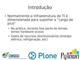 Introdução
● Normalmente a infraestrutura de TI é
dimensionada para suportar a “carga de
pico”
● Na prática, durante boa parte do tempo,
temos hardware ocioso
● Gasto de recursos desnecessários (energia
elétrica, refrigeração, etc)
 