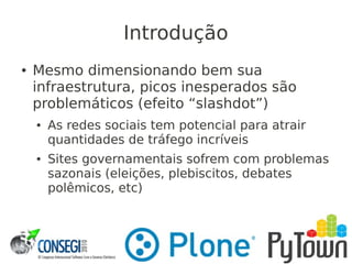 Introdução
● Mesmo dimensionando bem sua
infraestrutura, picos inesperados são
problemáticos (efeito “slashdot”)
● As redes sociais tem potencial para atrair
quantidades de tráfego incríveis
● Sites governamentais sofrem com problemas
sazonais (eleições, plebiscitos, debates
polêmicos, etc)
 