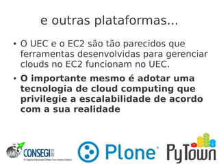 e outras plataformas...
● O UEC e o EC2 são tão parecidos que
ferramentas desenvolvidas para gerenciar
clouds no EC2 funcionam no UEC.
● O importante mesmo é adotar uma
tecnologia de cloud computing que
privilegie a escalabilidade de acordo
com a sua realidade
 