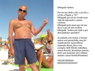 ObrigadoSenhor,Por ter nos dado o Zé, o seuZé, o vôZé, o Papai, o “Fí”Obrigado por ele ter vivido uma vida de superações e puras vitórias;Obrigado pelo amor que ele nos deu e o que de nósrecebeu;ObrigadoSenhor por tudo o que dele pudemos aprender!A saudade será eterna, a lacuna nunca será preenchida, mas foisimplesmentemaravilhosoenquantodurou, fica o seuexemplo: SER FELIZ, trabalhar, nunca desistir, desanimar jamais, lutarsem lamentar até o último minuto e fazerbonito!Parabéns!VALEU DEMAIS ZÉEEEEEEEEEEEEE!