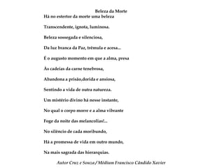Beleza da Morte Há no estertor da morte uma belezaTranscendente, ignota, luminosa.Beleza sossegada e silenciosa,Da luz branca da Paz, trêmula e acesa...É o augusto momento em que a alma, presaÀs cadeias da carne tenebrosa,Abandona a prisão,dorida e ansiosa,Sentindo a vida de outra natureza.Um mistério divino há nesse instante,No qual o corpo morre e a alma vibranteFoge da noite das melancolias!...No silêncio de cada moribundo,Há a promessa de vida em outro mundo,Na mais sagrada das hierarquias.Autor Cruz e Souza / Médium Francisco Cândido Xavier